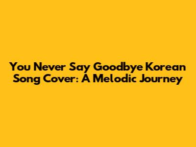 You Never Say Goodbye Korean Song Cover: A Melodic Journey