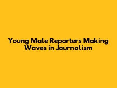 Young Male Reporters Making Waves in Journalism