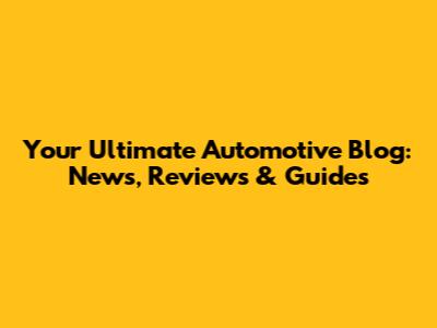 Your Ultimate Automotive Blog: News, Reviews & Guides