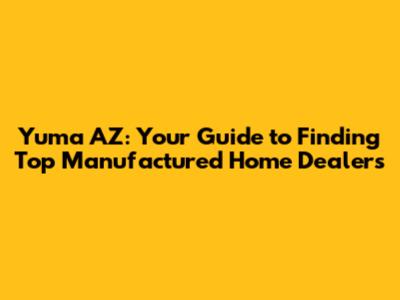Yuma AZ: Your Guide to Finding Top Manufactured Home Dealers