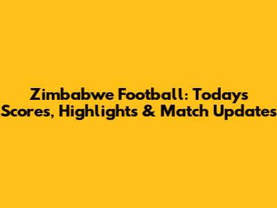 Zimbabwe Football: Today's Scores, Highlights & Match Updates