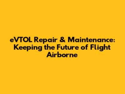 eVTOL Repair & Maintenance: Keeping the Future of Flight Airborne