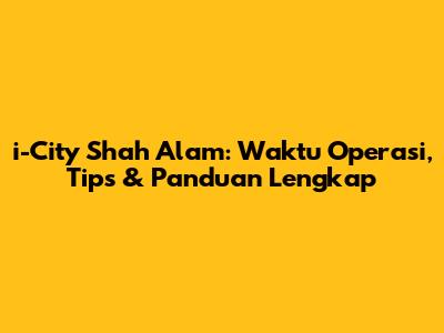 i-City Shah Alam: Waktu Operasi, Tips & Panduan Lengkap