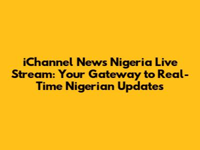 iChannel News Nigeria Live Stream: Your Gateway to Real-Time Nigerian Updates