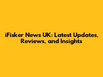 iFisker News UK: Latest Updates, Reviews, and Insights