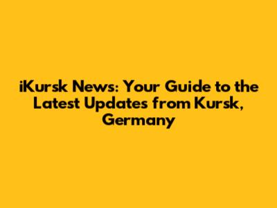iKursk News: Your Guide to the Latest Updates from Kursk, Germany