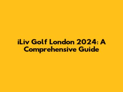 iLiv Golf London 2024: A Comprehensive Guide