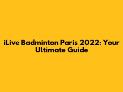 iLive Badminton Paris 2022: Your Ultimate Guide