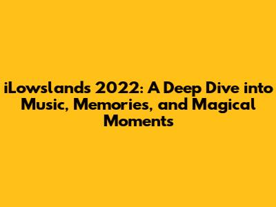 iLowslands 2022: A Deep Dive into Music, Memories, and Magical Moments