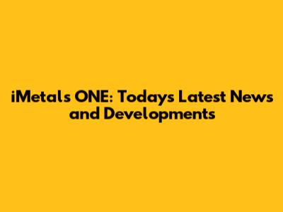 iMetals ONE: Today's Latest News and Developments