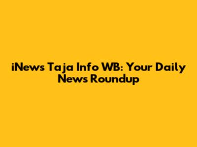 iNews Taja Info WB: Your Daily News Roundup