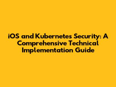 iOS and Kubernetes Security: A Comprehensive Technical Implementation Guide