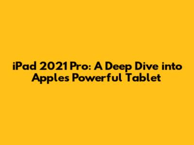 iPad 2021 Pro: A Deep Dive into Apple's Powerful Tablet