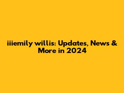 iiiemily willis: Updates, News & More in 2024