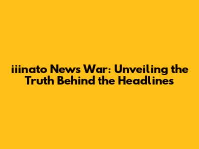 iiinato News War: Unveiling the Truth Behind the Headlines