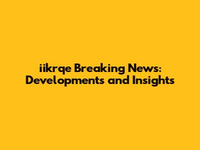 iikrqe Breaking News: Developments and Insights