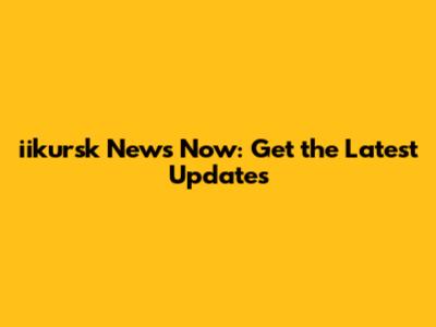 iikursk News Now: Get the Latest Updates