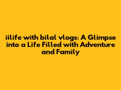 iilife with bilal vlogs: A Glimpse into a Life Filled with Adventure and Family